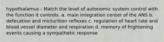 hypothalamus - Match the level of autonomic system control with the function it controls. a. main integration center of the ANS b. defecation and micturition reflexes c. regulation of heart rate and blood vessel diameter and respiration d. memory of frightening events causing a sympathetic response