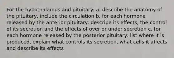 For the hypothalamus and pituitary: a. describe the anatomy of the pituitary, include the circulation b. for each hormone released by the anterior pituitary: describe its effects, the control of its secretion and the effects of over or under secretion c. for each hormone released by the posterior pituitary: list where it is produced, explain what controls its secretion, what cells it affects and describe its effects