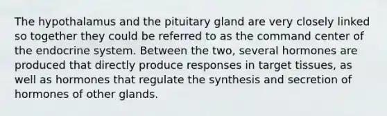 The hypothalamus and the pituitary gland are very closely linked so together they could be referred to as the command center of the <a href='https://www.questionai.com/knowledge/k97r8ZsIZg-endocrine-system' class='anchor-knowledge'>endocrine system</a>. Between the two, several hormones are produced that directly produce responses in target tissues, as well as hormones that regulate the synthesis and secretion of hormones of other glands.