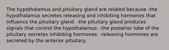 The hypothalamus and pituitary gland are related because -the hypothalamus secretes releasing and inhibiting hormones that influence the pituitary gland. -the pituitary gland produces signals that control the hypothalamus. -the posterior lobe of the pituitary secretes inhibiting hormones. -releasing hormones are secreted by the anterior pituitary.