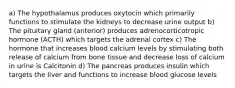 a) The hypothalamus produces oxytocin which primarily functions to stimulate the kidneys to decrease urine output b) The pituitary gland (anterior) produces adrenocorticotropic hormone (ACTH) which targets the adrenal cortex c) The hormone that increases blood calcium levels by stimulating both release of calcium from bone tissue and decrease loss of calcium in urine is Calcitonin d) The pancreas produces insulin which targets the liver and functions to increase blood glucose levels