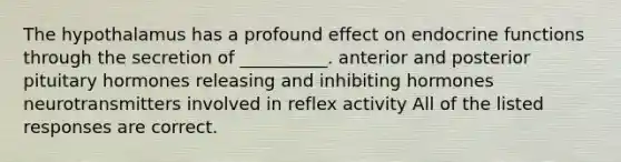 The hypothalamus has a profound effect on endocrine functions through the secretion of __________. anterior and posterior pituitary hormones releasing and inhibiting hormones neurotransmitters involved in reflex activity All of the listed responses are correct.