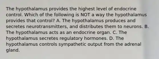 The hypothalamus provides the highest level of endocrine control. Which of the following is NOT a way the hypothalamus provides that control? A. The hypothalamus produces and secretes neurotransmitters, and distributes them to neurons. B. The hypothalamus acts as an endocrine organ. C. The hypothalamus secretes regulatory hormones. D. The hypothalamus controls sympathetic output from the adrenal gland.