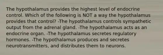 The hypothalamus provides the highest level of endocrine control. Which of the following is NOT a way the hypothalamus provides that control? -The hypothalamus controls sympathetic output from the adrenal gland. -The hypothalamus acts as an endocrine organ. -The hypothalamus secretes regulatory hormones. -The hypothalamus produces and secretes neurotransmitters, and distributes them to neurons.