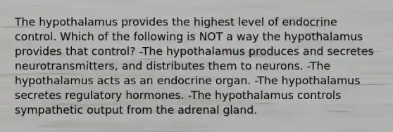 The hypothalamus provides the highest level of endocrine control. Which of the following is NOT a way the hypothalamus provides that control? -The hypothalamus produces and secretes neurotransmitters, and distributes them to neurons. -The hypothalamus acts as an endocrine organ. -The hypothalamus secretes regulatory hormones. -The hypothalamus controls sympathetic output from the adrenal gland.