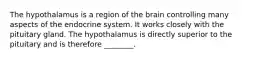 The hypothalamus is a region of the brain controlling many aspects of the endocrine system. It works closely with the pituitary gland. The hypothalamus is directly superior to the pituitary and is therefore ________.