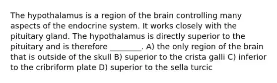 The hypothalamus is a region of <a href='https://www.questionai.com/knowledge/kLMtJeqKp6-the-brain' class='anchor-knowledge'>the brain</a> controlling many aspects of the <a href='https://www.questionai.com/knowledge/k97r8ZsIZg-endocrine-system' class='anchor-knowledge'>endocrine system</a>. It works closely with the pituitary gland. The hypothalamus is directly superior to the pituitary and is therefore ________. A) the only region of the brain that is outside of the skull B) superior to the crista galli C) inferior to the cribriform plate D) superior to the sella turcic