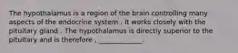 The hypothalamus is a region of the brain controlling many aspects of the endocrine system . It works closely with the pituitary gland . The hypothalamus is directly superior to the pituitary and is therefore , _____________.