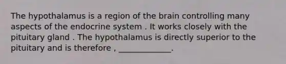 The hypothalamus is a region of <a href='https://www.questionai.com/knowledge/kLMtJeqKp6-the-brain' class='anchor-knowledge'>the brain</a> controlling many aspects of the <a href='https://www.questionai.com/knowledge/k97r8ZsIZg-endocrine-system' class='anchor-knowledge'>endocrine system</a> . It works closely with the pituitary gland . The hypothalamus is directly superior to the pituitary and is therefore , _____________.