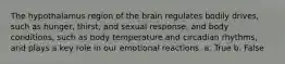 The hypothalamus region of the brain regulates bodily drives, such as hunger, thirst, and sexual response, and body conditions, such as body temperature and circadian rhythms, and plays a key role in our emotional reactions. a. True b. False