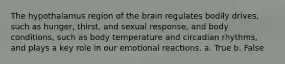 The hypothalamus region of the brain regulates bodily drives, such as hunger, thirst, and sexual response, and body conditions, such as body temperature and circadian rhythms, and plays a key role in our emotional reactions. a. True b. False