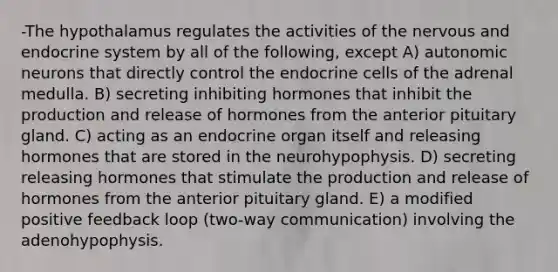 -The hypothalamus regulates the activities of the nervous and endocrine system by all of the following, except A) autonomic neurons that directly control the endocrine cells of the adrenal medulla. B) secreting inhibiting hormones that inhibit the production and release of hormones from the anterior pituitary gland. C) acting as an endocrine organ itself and releasing hormones that are stored in the neurohypophysis. D) secreting releasing hormones that stimulate the production and release of hormones from the anterior pituitary gland. E) a modified positive feedback loop (two-way communication) involving the adenohypophysis.