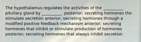 The hypothalamus regulates the activities of the __________ pituitary gland by __________. posterior; secreting hormones the stimulate secretion anterior; secreting hormones through a modified positive feedback mechanism anterior; secreting hormones that inhibit or stimulate production of hormones posterior; secreting hormones that always inhibit secretion