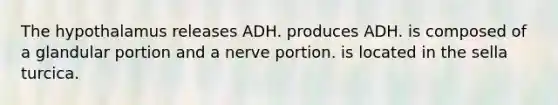 The hypothalamus releases ADH. produces ADH. is composed of a glandular portion and a nerve portion. is located in the sella turcica.