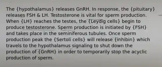 The (hypothalamus) releases GnRH. In response, the (pituitary) releases FSH & LH. Testosterone is vital for sperm production. When (LH) reaches the testes, the (Leydig cells) begin to produce testosterone. Sperm production is initiated by (FSH) and takes place in the seminiferous tubules. Once sperm production peak the (Sertoli cells) will release (inhibin) which travels to the hypothalamus signaling to shut down the production of (GnRH) in order to temporarily stop the acyclic production of sperm.