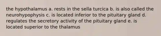 the hypothalamus a. rests in the sella turcica b. is also called the neurohypophysis c. is located inferior to the pituitary gland d. regulates the secretory activity of the pituitary gland e. is located superior to the thalamus