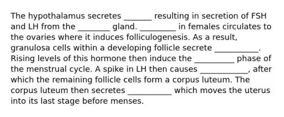 The hypothalamus secretes _______ resulting in secretion of FSH and LH from the ________ gland. _________ in females circulates to the ovaries where it induces folliculogenesis. As a result, granulosa cells within a developing follicle secrete ___________. Rising levels of this hormone then induce the __________ phase of the menstrual cycle. A spike in LH then causes ____________, after which the remaining follicle cells form a corpus luteum. The corpus luteum then secretes ___________ which moves the uterus into its last stage before menses.