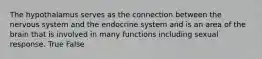 The hypothalamus serves as the connection between the nervous system and the endocrine system and is an area of the brain that is involved in many functions including sexual response. True False