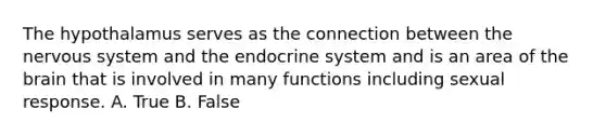 The hypothalamus serves as the connection between the <a href='https://www.questionai.com/knowledge/kThdVqrsqy-nervous-system' class='anchor-knowledge'>nervous system</a> and the <a href='https://www.questionai.com/knowledge/k97r8ZsIZg-endocrine-system' class='anchor-knowledge'>endocrine system</a> and is an area of <a href='https://www.questionai.com/knowledge/kLMtJeqKp6-the-brain' class='anchor-knowledge'>the brain</a> that is involved in many functions including sexual response. A. True B. False