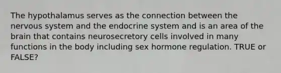 The hypothalamus serves as the connection between the nervous system and the endocrine system and is an area of the brain that contains neurosecretory cells involved in many functions in the body including sex hormone regulation. TRUE or FALSE?