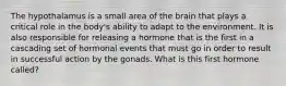 The hypothalamus is a small area of the brain that plays a critical role in the body's ability to adapt to the environment. It is also responsible for releasing a hormone that is the first in a cascading set of hormonal events that must go in order to result in successful action by the gonads. What is this first hormone called?