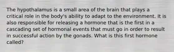 The hypothalamus is a small area of the brain that plays a critical role in the body's ability to adapt to the environment. It is also responsible for releasing a hormone that is the first in a cascading set of hormonal events that must go in order to result in successful action by the gonads. What is this first hormone called?