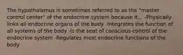 The hypothalamus is sometimes referred to as the "master control center" of the endocrine system because it... -Physically links all endocrine organs of the body -Integrates the function of all systems of the body -Is the seat of conscious control of the endocrine system -Regulates most endocrine functions of the body