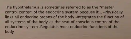 The hypothalamus is sometimes referred to as the "master control center" of the endocrine system because it... -Physically links all endocrine organs of the body -Integrates the function of all systems of the body -Is the seat of conscious control of the endocrine system -Regulates most endocrine functions of the body