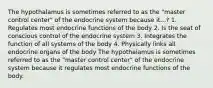 The hypothalamus is sometimes referred to as the "master control center" of the endocrine system because it...? 1. Regulates most endocrine functions of the body 2. Is the seat of conscious control of the endocrine system 3. Integrates the function of all systems of the body 4. Physically links all endocrine organs of the body The hypothalamus is sometimes referred to as the "master control center" of the endocrine system because it regulates most endocrine functions of the body.