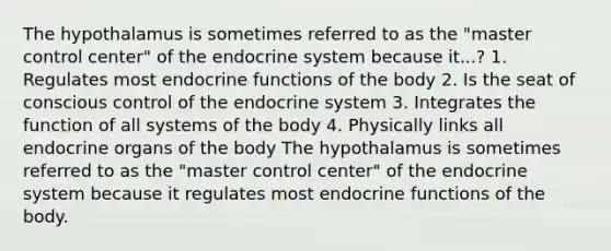 The hypothalamus is sometimes referred to as the "master control center" of the endocrine system because it...? 1. Regulates most endocrine functions of the body 2. Is the seat of conscious control of the endocrine system 3. Integrates the function of all systems of the body 4. Physically links all endocrine organs of the body The hypothalamus is sometimes referred to as the "master control center" of the endocrine system because it regulates most endocrine functions of the body.