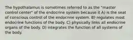 The hypothalamus is sometimes referred to as the "master control center" of the endocrine system because it A) is the seat of conscious control of the endocrine system. B) regulates most endocrine functions of the body. C) physically links all endocrine organs of the body. D) integrates the function of all systems of the body.