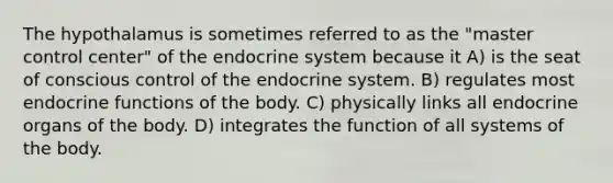 The hypothalamus is sometimes referred to as the "master control center" of the endocrine system because it A) is the seat of conscious control of the endocrine system. B) regulates most endocrine functions of the body. C) physically links all endocrine organs of the body. D) integrates the function of all systems of the body.