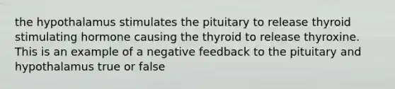 the hypothalamus stimulates the pituitary to release thyroid stimulating hormone causing the thyroid to release thyroxine. This is an example of a negative feedback to the pituitary and hypothalamus true or false