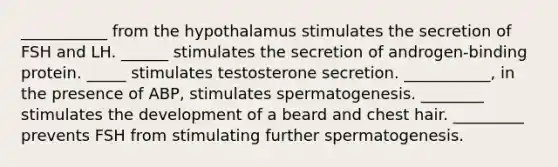 ___________ from the hypothalamus stimulates the secretion of FSH and LH. ______ stimulates the secretion of androgen-binding protein. _____ stimulates testosterone secretion. ___________, in the presence of ABP, stimulates spermatogenesis. ________ stimulates the development of a beard and chest hair. _________ prevents FSH from stimulating further spermatogenesis.