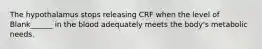 The hypothalamus stops releasing CRF when the level of Blank______ in the blood adequately meets the body's metabolic needs.