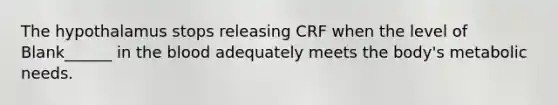 The hypothalamus stops releasing CRF when the level of Blank______ in <a href='https://www.questionai.com/knowledge/k7oXMfj7lk-the-blood' class='anchor-knowledge'>the blood</a> adequately meets the body's metabolic needs.