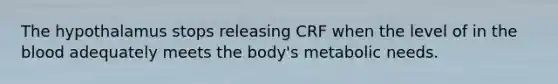 The hypothalamus stops releasing CRF when the level of in the blood adequately meets the body's metabolic needs.