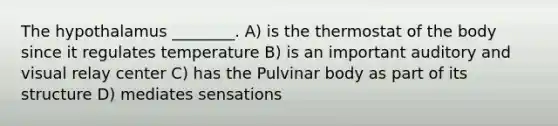 The hypothalamus ________. A) is the thermostat of the body since it regulates temperature B) is an important auditory and visual relay center C) has the Pulvinar body as part of its structure D) mediates sensations