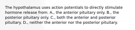 The hypothalamus uses action potentials to directly stimulate hormone release from: A., the anterior pituitary only. B., the posterior pituitary only. C., both the anterior and posterior pituitary. D., neither the anterior nor the posterior pituitary.