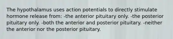 The hypothalamus uses action potentials to directly stimulate hormone release from: -the anterior pituitary only. -the posterior pituitary only. -both the anterior and posterior pituitary. -neither the anterior nor the posterior pituitary.