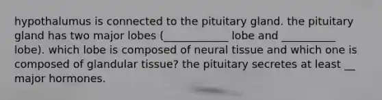 hypothalumus is connected to the pituitary gland. the pituitary gland has two major lobes (____________ lobe and __________ lobe). which lobe is composed of neural tissue and which one is composed of glandular tissue? the pituitary secretes at least __ major hormones.