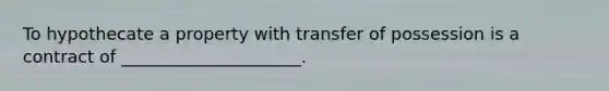 To hypothecate a property with transfer of possession is a contract of _____________________.