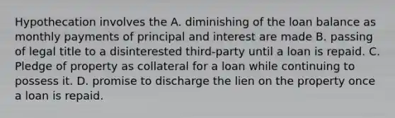 Hypothecation involves the A. diminishing of the loan balance as monthly payments of principal and interest are made B. passing of legal title to a disinterested third-party until a loan is repaid. C. Pledge of property as collateral for a loan while continuing to possess it. D. promise to discharge the lien on the property once a loan is repaid.