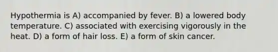 Hypothermia is A) accompanied by fever. B) a lowered body temperature. C) associated with exercising vigorously in the heat. D) a form of hair loss. E) a form of skin cancer.