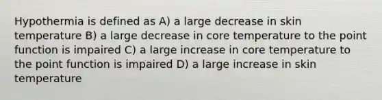 Hypothermia is defined as A) a large decrease in <a href='https://www.questionai.com/knowledge/keCly9RvTc-skin-temperature' class='anchor-knowledge'>skin temperature</a> B) a large decrease in core temperature to the point function is impaired C) a large increase in core temperature to the point function is impaired D) a large increase in skin temperature