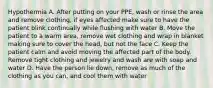 Hypothermia A. After putting on your PPE, wash or rinse the area and remove clothing, if eyes affected make sure to have the patient blink continually while flushing with water B. Move the patient to a warm area, remove wet clothing and wrap in blanket making sure to cover the head, but not the face C. Keep the patient calm and avoid moving the affected part of the body. Remove tight clothing and jewelry and wash are with soap and water D. Have the person lie down, remove as much of the clothing as you can, and cool them with water