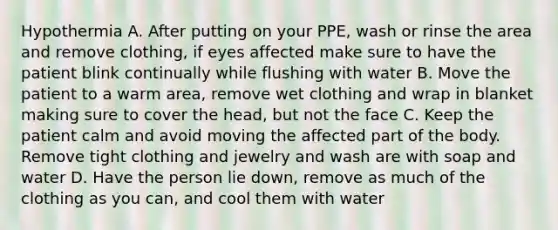 Hypothermia A. After putting on your PPE, wash or rinse the area and remove clothing, if eyes affected make sure to have the patient blink continually while flushing with water B. Move the patient to a warm area, remove wet clothing and wrap in blanket making sure to cover the head, but not the face C. Keep the patient calm and avoid moving the affected part of the body. Remove tight clothing and jewelry and wash are with soap and water D. Have the person lie down, remove as much of the clothing as you can, and cool them with water