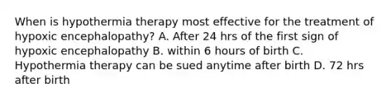 When is hypothermia therapy most effective for the treatment of hypoxic encephalopathy? A. After 24 hrs of the first sign of hypoxic encephalopathy B. within 6 hours of birth C. Hypothermia therapy can be sued anytime after birth D. 72 hrs after birth