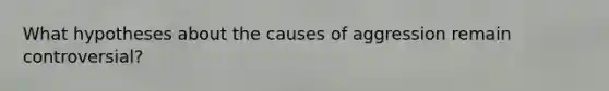 What hypotheses about the causes of aggression remain controversial?