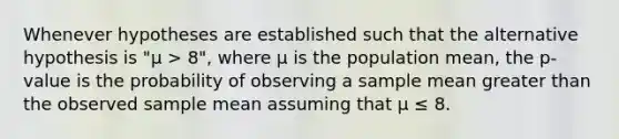 Whenever hypotheses are established such that the alternative hypothesis is "μ > 8", where μ is the population mean, the p-value is the probability of observing a sample mean greater than the observed sample mean assuming that μ ≤ 8.